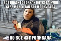 все люди говорили коткова купи себе мозги так вот и покупала но все их пропивала