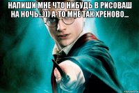 напиши мне что нибудь в рисоваш на ночь...))) а-то мне так хреново... 