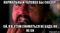 нормальный человек бы сказал: ой, я в этом сниматься не буду. но не он