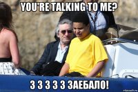 you're talking to me? з з з з з заебало!