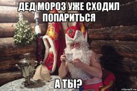 дед мороз уже сходил попариться а ты?