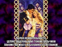  пылко,нежно,языкасто, целую-зацеловываю тонкие пальчики лакомства моего изысканного светланки!
