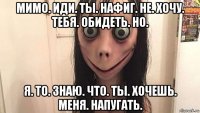 мимо. иди. ты. нафиг. не. хочу. тебя. обидеть. но. я. то. знаю. что. ты. хочешь. меня. напугать.