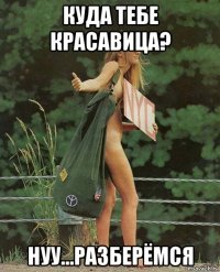 куда тебе красавица? нуу...разберёмся