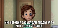  мне сегодня васька дал пизды за то что я дружу с катей