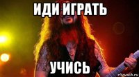 иди играть учись