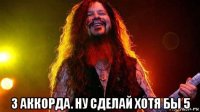 3 аккорда. ну сделай хотя бы 5
