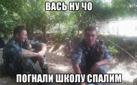 вась ну чо погнали школу спалим