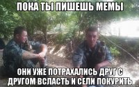 пока ты пишешь мемы они уже потрахались друг с другом всласть и сели покурить