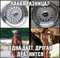 какая разница? одна даёт, другая дразнится