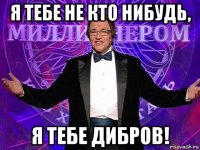 я тебе не кто нибудь, я тебе дибров!