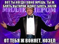 вот ты когда говно жрешь, ты ж блять вытирай, идиот блять, нахуй от тебя ж воняет, козел