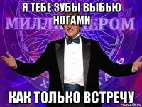 я тебе зубы выбью ногами как только встречу