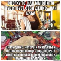 сверху то, как мыслит и чувствует себя денис - как баба снизу денис, который лижет себе и своим парням яйца - кот, который гуляет сам по себе и по нервам своих мамашки и папашки