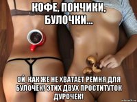 кофе, пончики, булочки... ой, как же не хватает ремня для булочек! этих двух проституток дурочек!