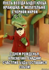 пусть всегда будет хлеба краюшка. и, желательно, с черной икрой с днем рожденья, красавчик генадий! счастлив будь! оставайся собой!