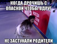 когда дрочишь с опаской чтобы вдруг не застукали родители