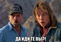  да иди те вы?!
