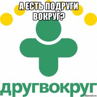 а есть подруги вокруг? 