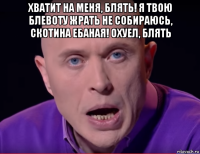 хватит на меня, блять! я твою блевоту жрать не собираюсь, скотина ебаная! охуел, блять 