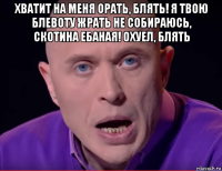 хватит на меня орать, блять! я твою блевоту жрать не собираюсь, скотина ебаная! охуел, блять 