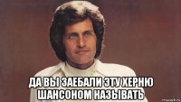  да вы заебали эту херню шансоном называть