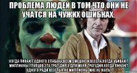 проблема людей в том,что они не учатся на чужих ошибках. когда пинают одного слабака,всем смешно и весела,когда убивают миллионы глупцов,эта трагедия.а для меня трагедия,когда пинают одного ради веселья.но миллионы мне не жаль.