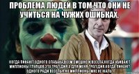 проблема людей в том,что они не учиться на чужих ошибках. когда пинают одного слабака,всем смешно и весела,когда убивают миллионы глупцов,эта трагедия.а для меня трагедия,когда пинают одного ради веселья.но миллионы мне не жаль.