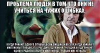 проблема людей в том,что они не учиться на чужих ошибках. когда пинают одного слабака,всем смешно и весела,когда убивают миллионы глупцов,эта трагедия.а для меня трагедия,когда пинают одного ради веселья.но миллионы глупцов мне не жаль.