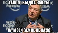 такого быдла как ты на моей земле не надо