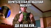 верить в себя не надевая маску?! да ну на хуй...