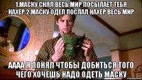 1.маску снял весь мир посылает тебя нахер 2.маску одел послал нахер весь мир аааа я понял чтобы добиться того чего хочешь надо одеть маску