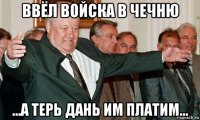 ввёл войска в чечню ...а терь дань им платим...