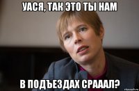 уася, так это ты нам в подъездах срааал?