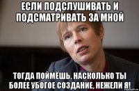 если подслушивать и подсматривать за мной тогда поймёшь, насколько ты более убогое создание, нежели я!