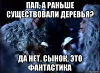 пап, а раньше существовали деревья? да нет, сынок, это фантастика