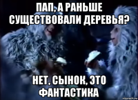 пап, а раньше существовали деревья? нет, сынок, это фантастика