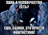 папа, а человечество есть? ешь, сынок, это просто фантастика!