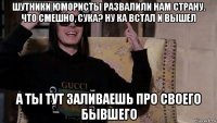 шутники юмористы развалили нам страну. что смешно, сука? ну ка встал и вышел а ты тут заливаешь про своего бывшего