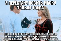 я перестану носить маску только тогда когда ко мне хорошо будут относиться без маски.но я тебя уверяю этого не будет,люди ошизели со времен принятия христианства.и поэтому им нравятся маски.