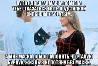 ну вот дорогая.маска помогла тебе,отказаться быть подстилкой сильным и богатым. а мне маска помогла понять,что такую бурную жизнь.я не потяну без маски.