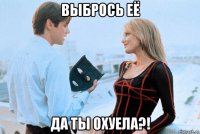 выбрось её да ты охуела?!