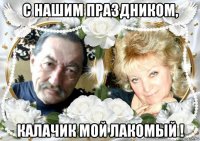 с нашим праздником, калачик мой лакомый !