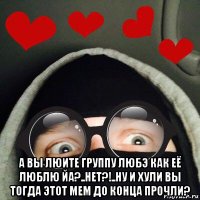  а вы люите группу любэ как её люблю йа?..нет?!..ну и хули вы тогда этот мем до конца прочли?