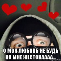  о моя любовь не будь ко мне жестокаааа...
