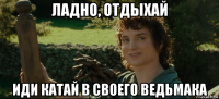 ладно, отдыхай иди катай в своего ведьмака