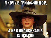 я хочу в гриффиндор, а не к пиписькам в слизерин