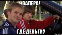 валера! где деньги?