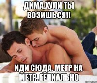 дима,хули ты возишься!! иди сюда. метр на метр. гениально