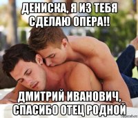 дениска, я из тебя сделаю опера!! дмитрий иванович, спасибо отец родной